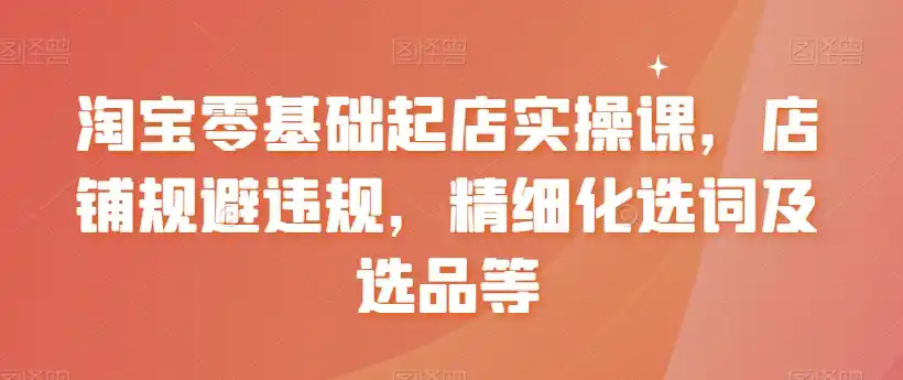 淘宝零基础起店实操课，店铺规避违规，精细化选词及选品等-副业淘金网